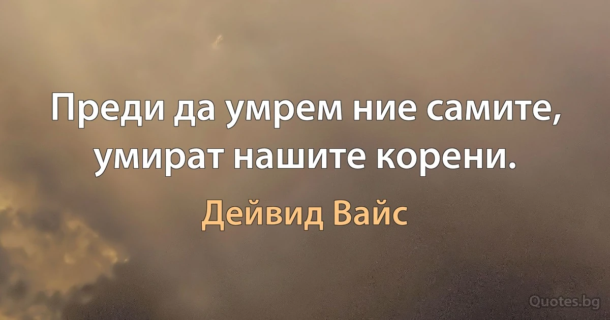 Преди да умрем ние самите, умират нашите корени. (Дейвид Вайс)