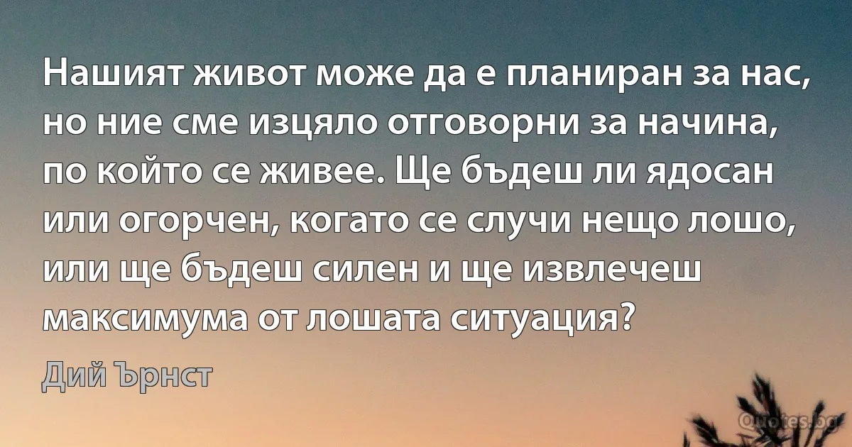 Нашият живот може да е планиран за нас, но ние сме изцяло отговорни за начина, по който се живее. Ще бъдеш ли ядосан или огорчен, когато се случи нещо лошо, или ще бъдеш силен и ще извлечеш максимума от лошата ситуация? (Дий Ърнст)