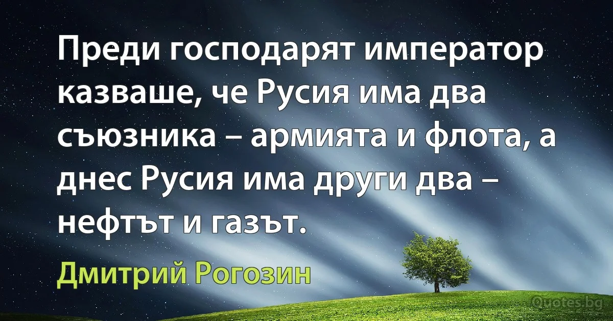 Преди господарят император казваше, че Русия има два съюзника – армията и флота, а днес Русия има други два – нефтът и газът. (Дмитрий Рогозин)