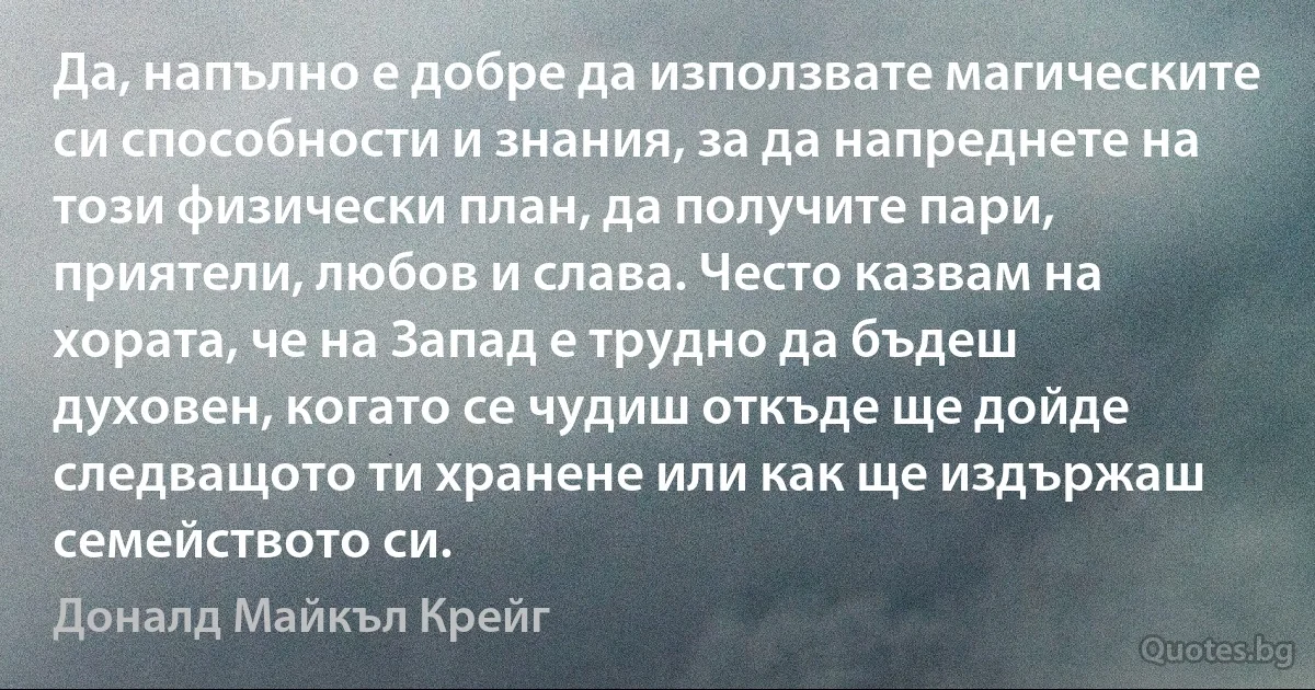 Да, напълно е добре да използвате магическите си способности и знания, за да напреднете на този физически план, да получите пари, приятели, любов и слава. Често казвам на хората, че на Запад е трудно да бъдеш духовен, когато се чудиш откъде ще дойде следващото ти хранене или как ще издържаш семейството си. (Доналд Майкъл Крейг)