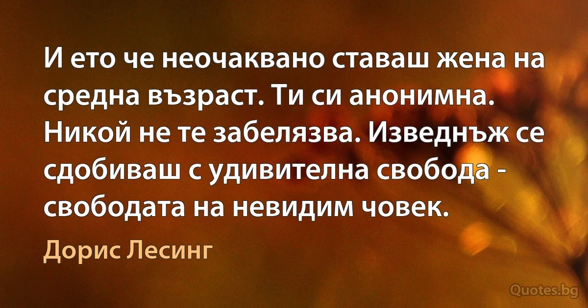 И ето че неочаквано ставаш жена на средна възраст. Ти си анонимна. Никой не те забелязва. Изведнъж се сдобиваш с удивителна свобода - свободата на невидим човек. (Дорис Лесинг)