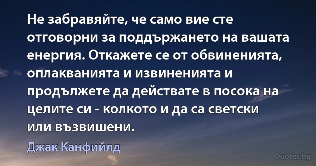 Не забравяйте, че само вие сте отговорни за поддържането на вашата енергия. Откажете се от обвиненията, оплакванията и извиненията и продължете да действате в посока на целите си - колкото и да са светски или възвишени. (Джак Канфийлд)