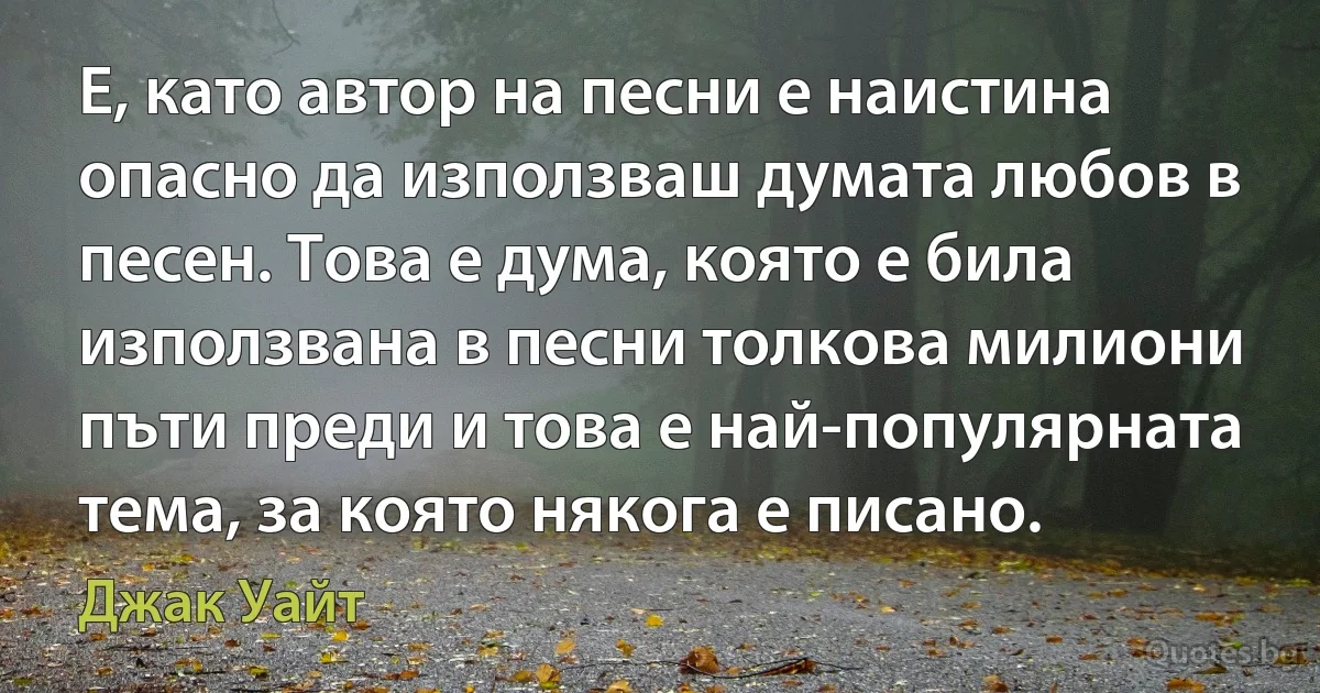 Е, като автор на песни е наистина опасно да използваш думата любов в песен. Това е дума, която е била използвана в песни толкова милиони пъти преди и това е най-популярната тема, за която някога е писано. (Джак Уайт)