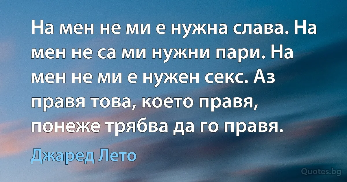 На мен не ми е нужна слава. На мен не са ми нужни пари. На мен не ми е нужен секс. Аз правя това, което правя, понеже трябва да го правя. (Джаред Лето)