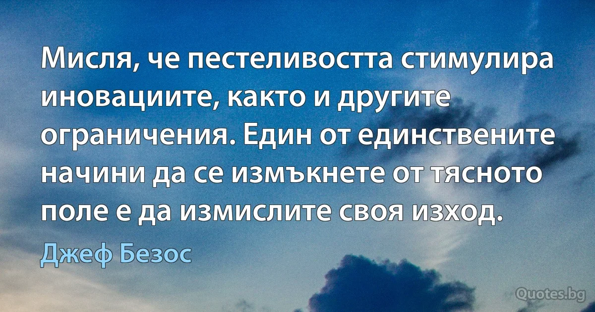 Мисля, че пестеливостта стимулира иновациите, както и другите ограничения. Един от единствените начини да се измъкнете от тясното поле е да измислите своя изход. (Джеф Безос)