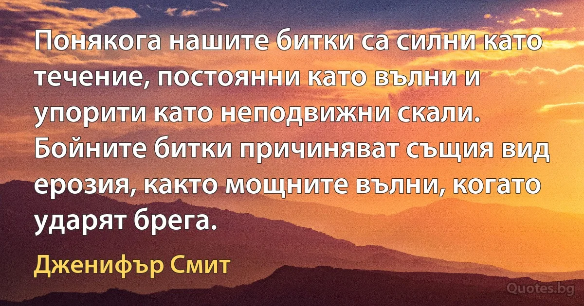 Понякога нашите битки са силни като течение, постоянни като вълни и упорити като неподвижни скали. Бойните битки причиняват същия вид ерозия, както мощните вълни, когато ударят брега. (Дженифър Смит)