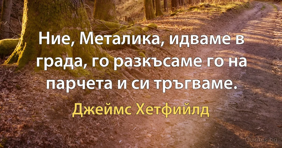 Ние, Металика, идваме в града, го разкъсаме го на парчета и си тръгваме. (Джеймс Хетфийлд)