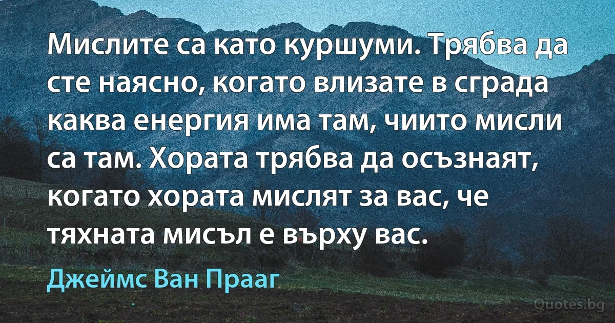 Мислите са като куршуми. Трябва да сте наясно, когато влизате в сграда каква енергия има там, чиито мисли са там. Хората трябва да осъзнаят, когато хората мислят за вас, че тяхната мисъл е върху вас. (Джеймс Ван Прааг)