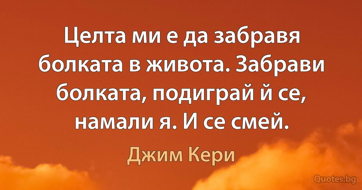 Целта ми е да забравя болката в живота. Забрави болката, подиграй й се, намали я. И се смей. (Джим Кери)