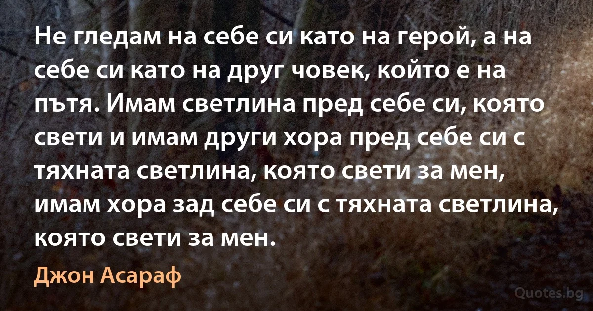 Не гледам на себе си като на герой, а на себе си като на друг човек, който е на пътя. Имам светлина пред себе си, която свети и имам други хора пред себе си с тяхната светлина, която свети за мен, имам хора зад себе си с тяхната светлина, която свети за мен. (Джон Асараф)