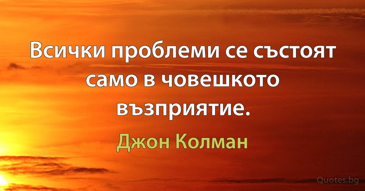 Всички проблеми се състоят само в човешкото възприятие. (Джон Колман)