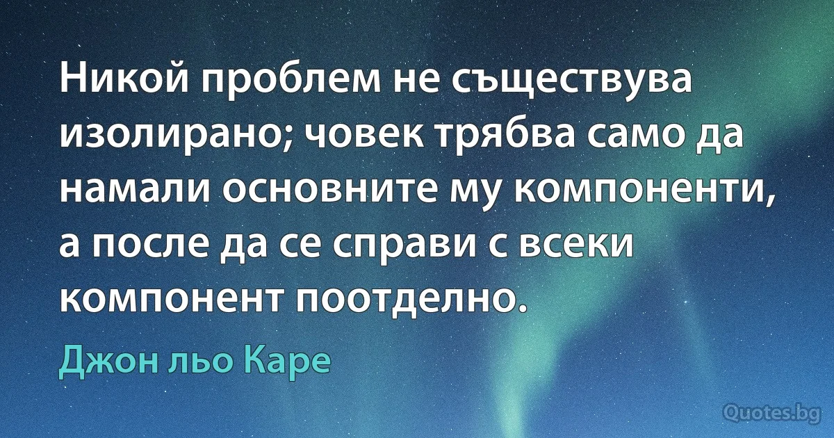 Никой проблем не съществува изолирано; човек трябва само да намали основните му компоненти, а после да се справи с всеки компонент поотделно. (Джон льо Каре)