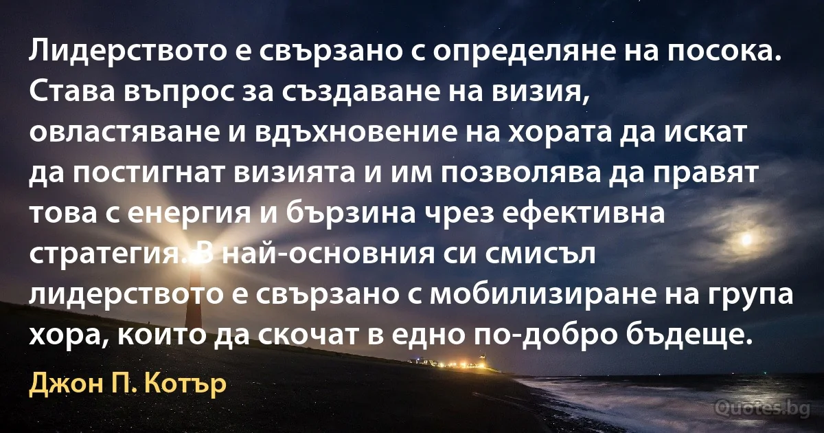 Лидерството е свързано с определяне на посока. Става въпрос за създаване на визия, овластяване и вдъхновение на хората да искат да постигнат визията и им позволява да правят това с енергия и бързина чрез ефективна стратегия. В най-основния си смисъл лидерството е свързано с мобилизиране на група хора, които да скочат в едно по-добро бъдеще. (Джон П. Котър)