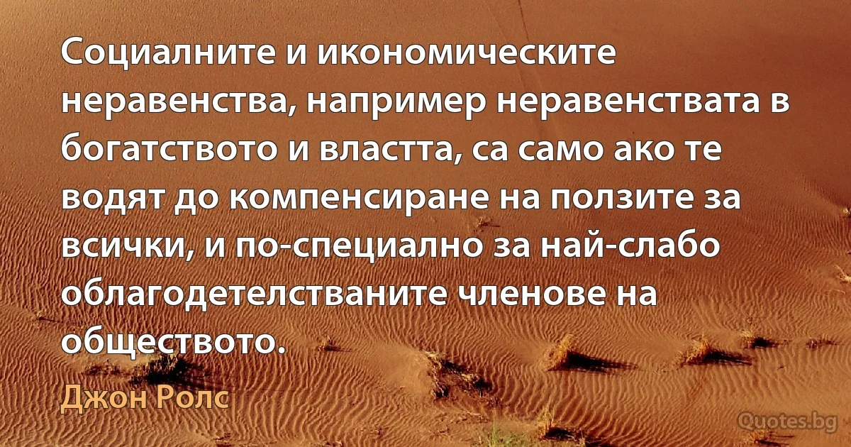 Социалните и икономическите неравенства, например неравенствата в богатството и властта, са само ако те водят до компенсиране на ползите за всички, и по-специално за най-слабо облагодетелстваните членове на обществото. (Джон Ролс)