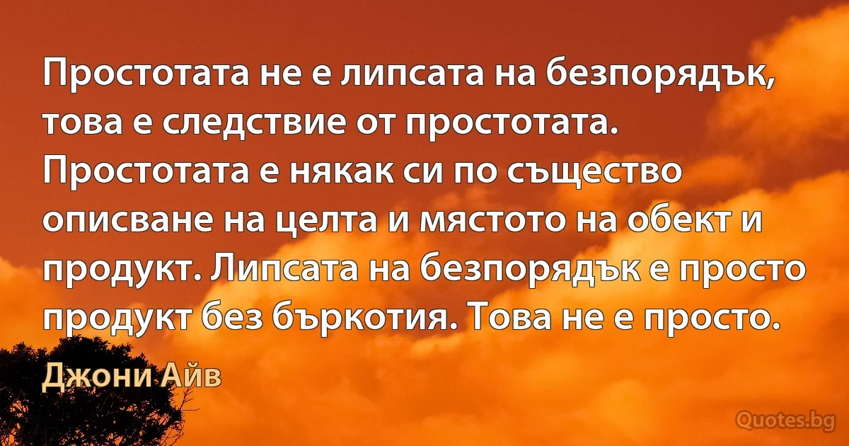 Простотата не е липсата на безпорядък, това е следствие от простотата. Простотата е някак си по същество описване на целта и мястото на обект и продукт. Липсата на безпорядък е просто продукт без бъркотия. Това не е просто. (Джони Айв)