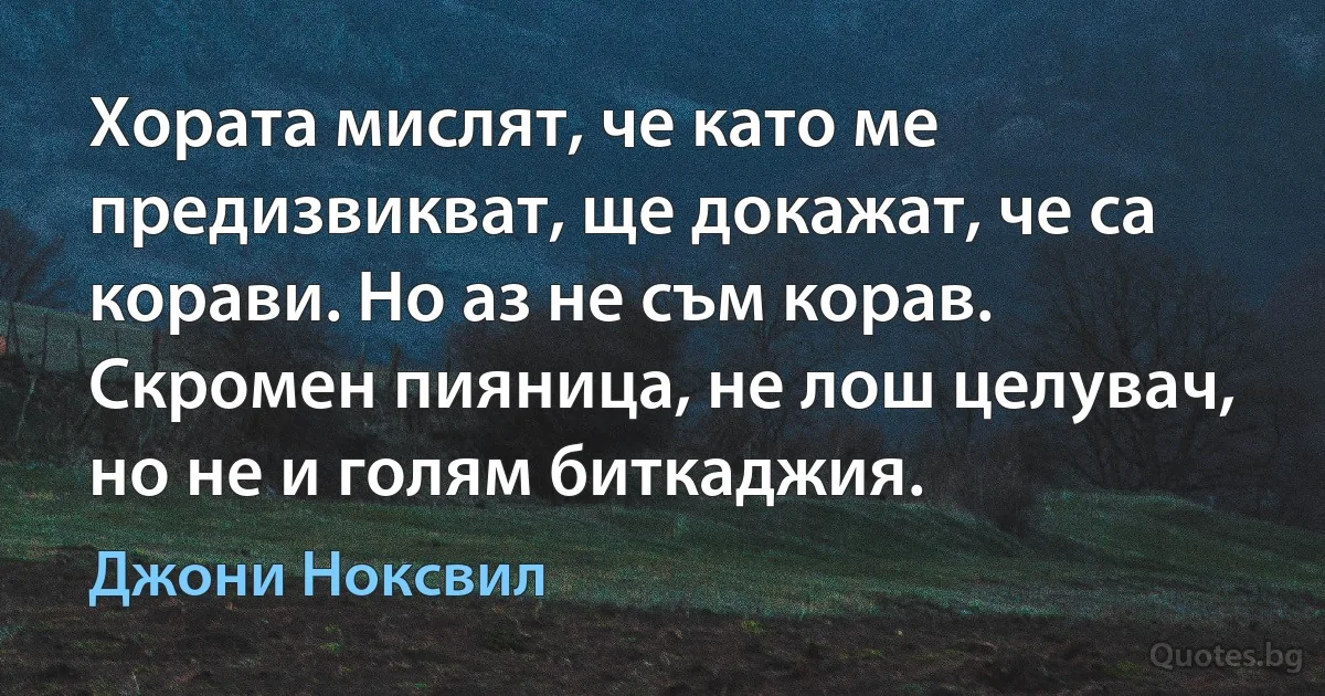 Хората мислят, че като ме предизвикват, ще докажат, че са корави. Но аз не съм корав. Скромен пияница, не лош целувач, но не и голям биткаджия. (Джони Ноксвил)