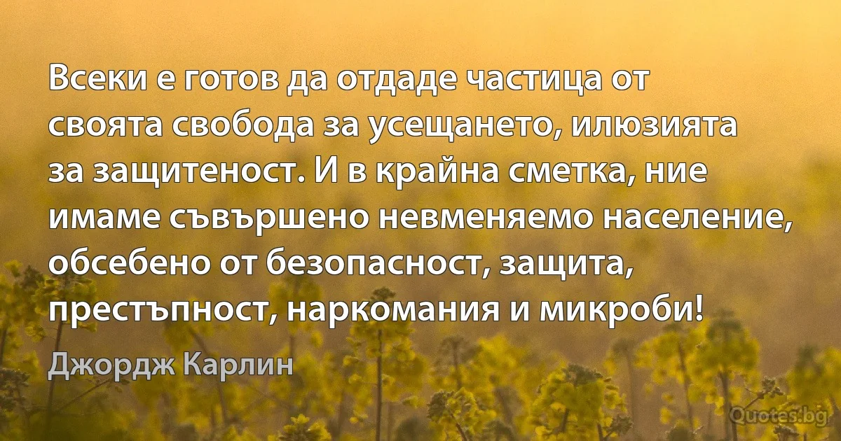 Всеки е готов да отдаде частица от своята свобода за усещането, илюзията за защитеност. И в крайна сметка, ние имаме съвършено невменяемо население, обсебено от безопасност, защита, престъпност, наркомания и микроби! (Джордж Карлин)