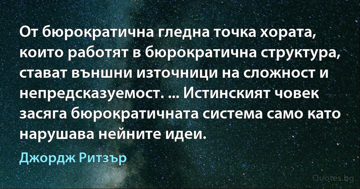 От бюрократична гледна точка хората, които работят в бюрократична структура, стават външни източници на сложност и непредсказуемост. ... Истинският човек засяга бюрократичната система само като нарушава нейните идеи. (Джордж Ритзър)