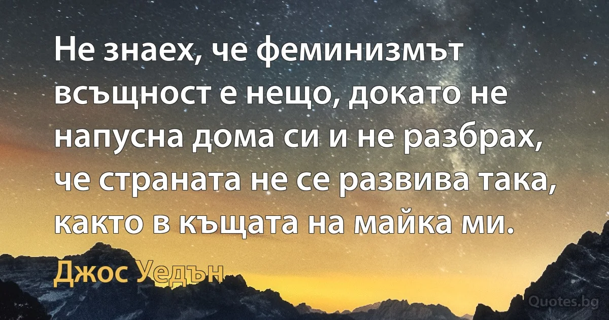 Не знаех, че феминизмът всъщност е нещо, докато не напусна дома си и не разбрах, че страната не се развива така, както в къщата на майка ми. (Джос Уедън)