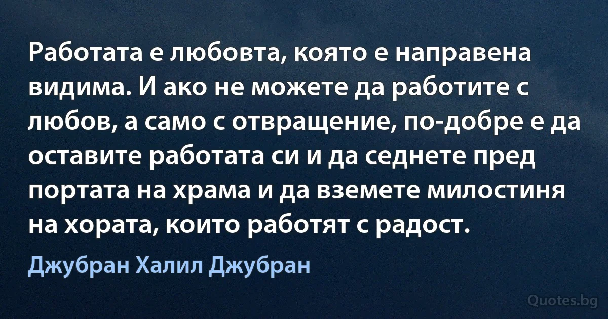 Работата е любовта, която е направена видима. И ако не можете да работите с любов, а само с отвращение, по-добре е да оставите работата си и да седнете пред портата на храма и да вземете милостиня на хората, които работят с радост. (Джубран Халил Джубран)