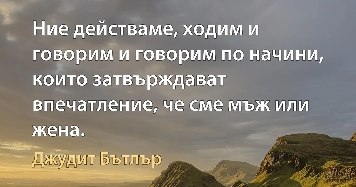 Ние действаме, ходим и говорим и говорим по начини, които затвърждават впечатление, че сме мъж или жена. (Джудит Бътлър)