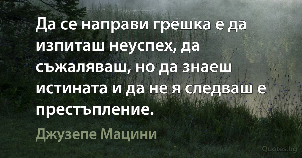 Да се направи грешка е да изпиташ неуспех, да съжаляваш, но да знаеш истината и да не я следваш е престъпление. (Джузепе Мацини)