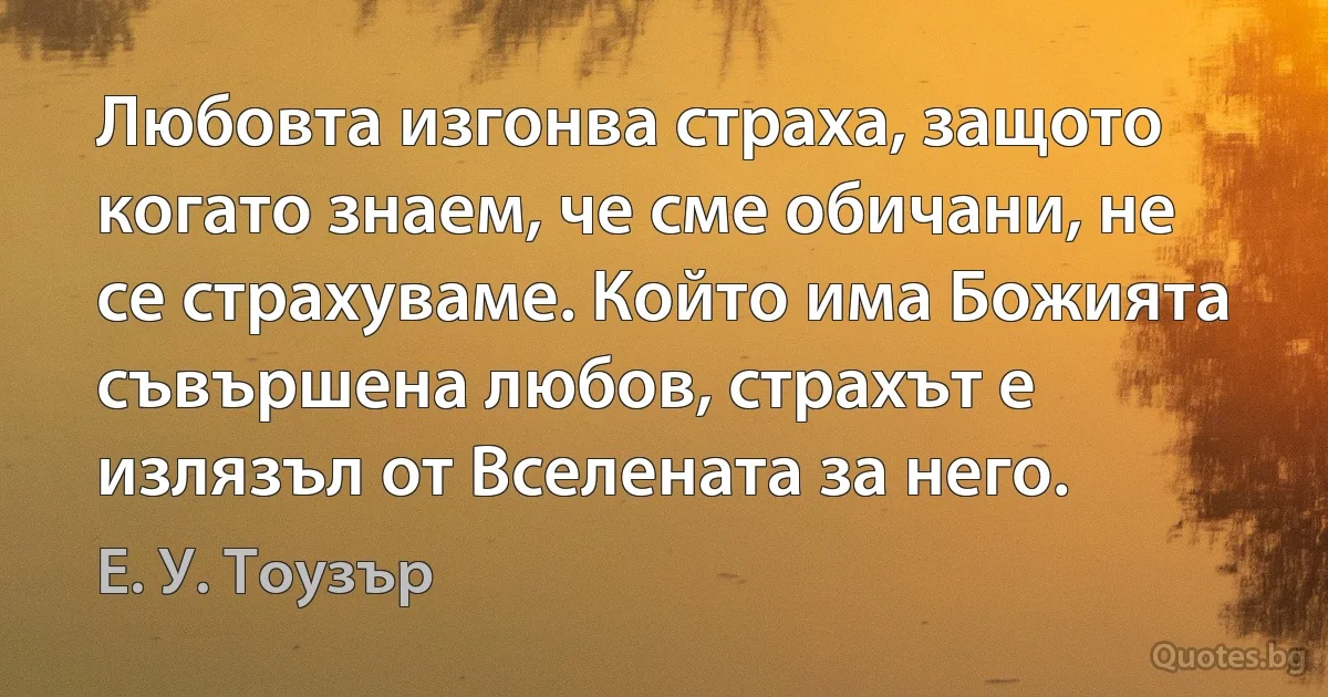 Любовта изгонва страха, защото когато знаем, че сме обичани, не се страхуваме. Който има Божията съвършена любов, страхът е излязъл от Вселената за него. (Е. У. Тоузър)