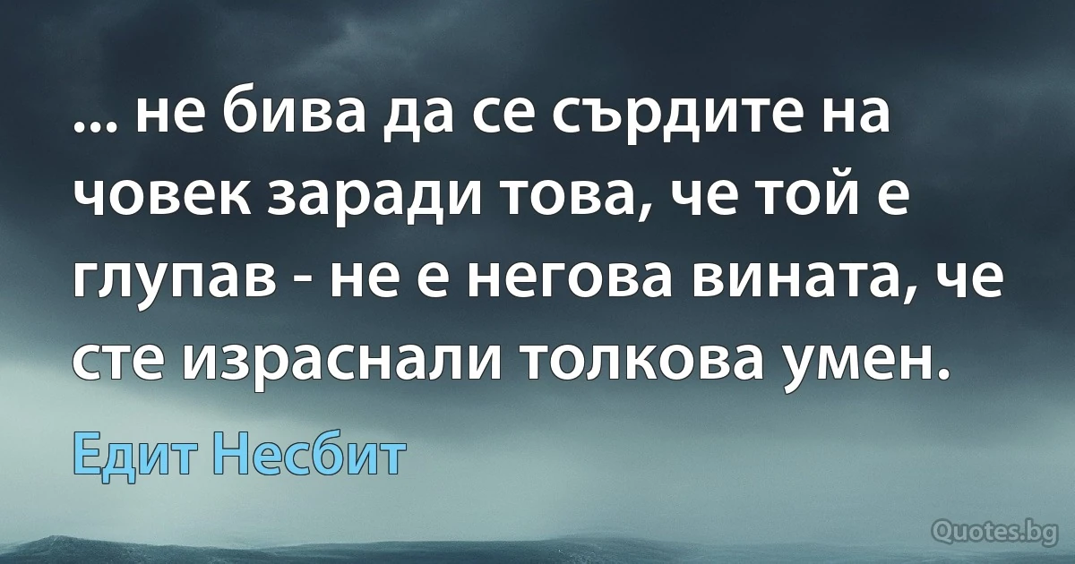 ... не бива да се сърдите на човек заради това, че той е глупав - не е негова вината, че сте израснали толкова умен. (Едит Несбит)