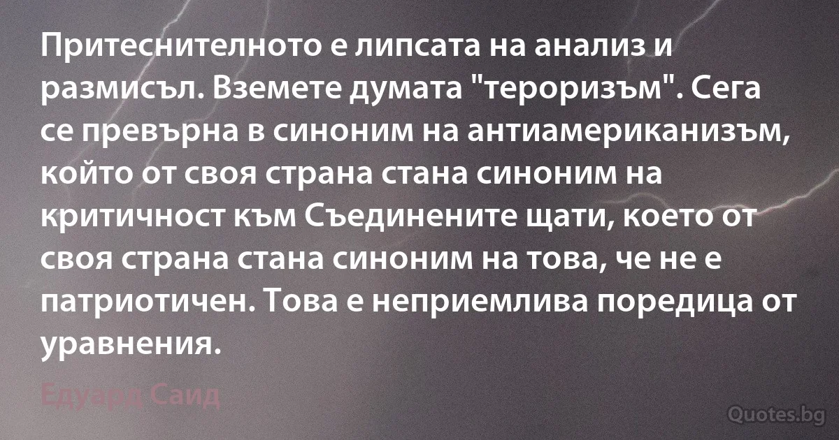 Притеснителното е липсата на анализ и размисъл. Вземете думата "тероризъм". Сега се превърна в синоним на антиамериканизъм, който от своя страна стана синоним на критичност към Съединените щати, което от своя страна стана синоним на това, че не е патриотичен. Това е неприемлива поредица от уравнения. (Едуард Саид)