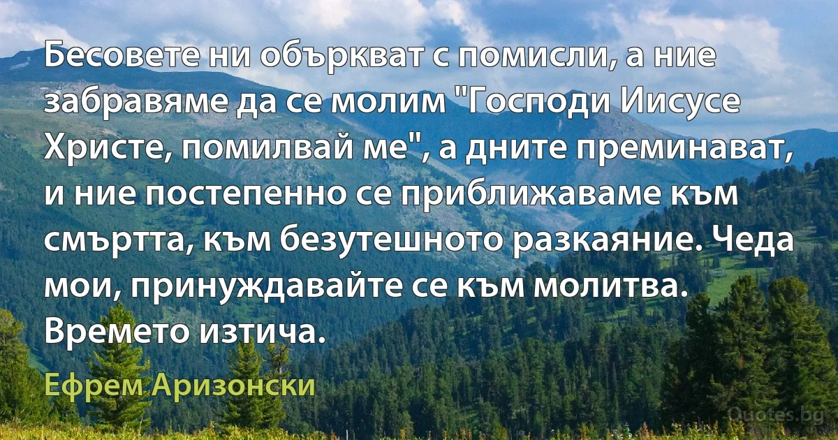 Бесовете ни объркват с помисли, а ние забравяме да се молим "Господи Иисусе Христе, помилвай ме", а дните преминават, и ние постепенно се приближаваме към смъртта, към безутешното разкаяние. Чеда мои, принуждавайте се към молитва. Времето изтича. (Ефрем Аризонски)