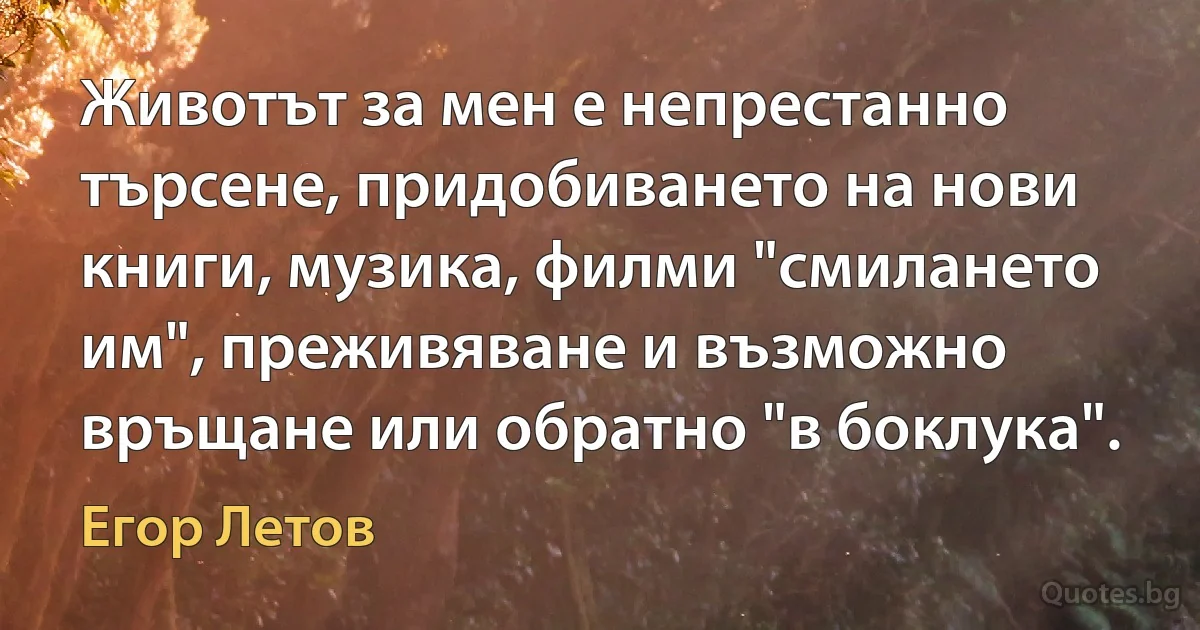 Животът за мен е непрестанно търсене, придобиването на нови книги, музика, филми "смилането им", преживяване и възможно връщане или обратно "в боклука". (Егор Летов)