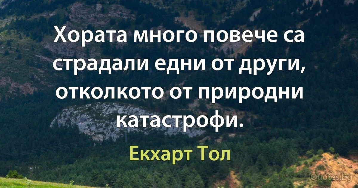 Хората много повече са страдали едни от други, отколкото от природни катастрофи. (Екхарт Тол)