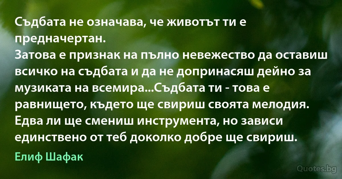 Съдбата не означава, че животът ти е предначертан.
Затова е признак на пълно невежество да оставиш всичко на съдбата и да не допринасяш дейно за музиката на всемира...Съдбата ти - това е равнището, където ще свириш своята мелодия. Едва ли ще смениш инструмента, но зависи единствено от теб доколко добре ще свириш. (Елиф Шафак)