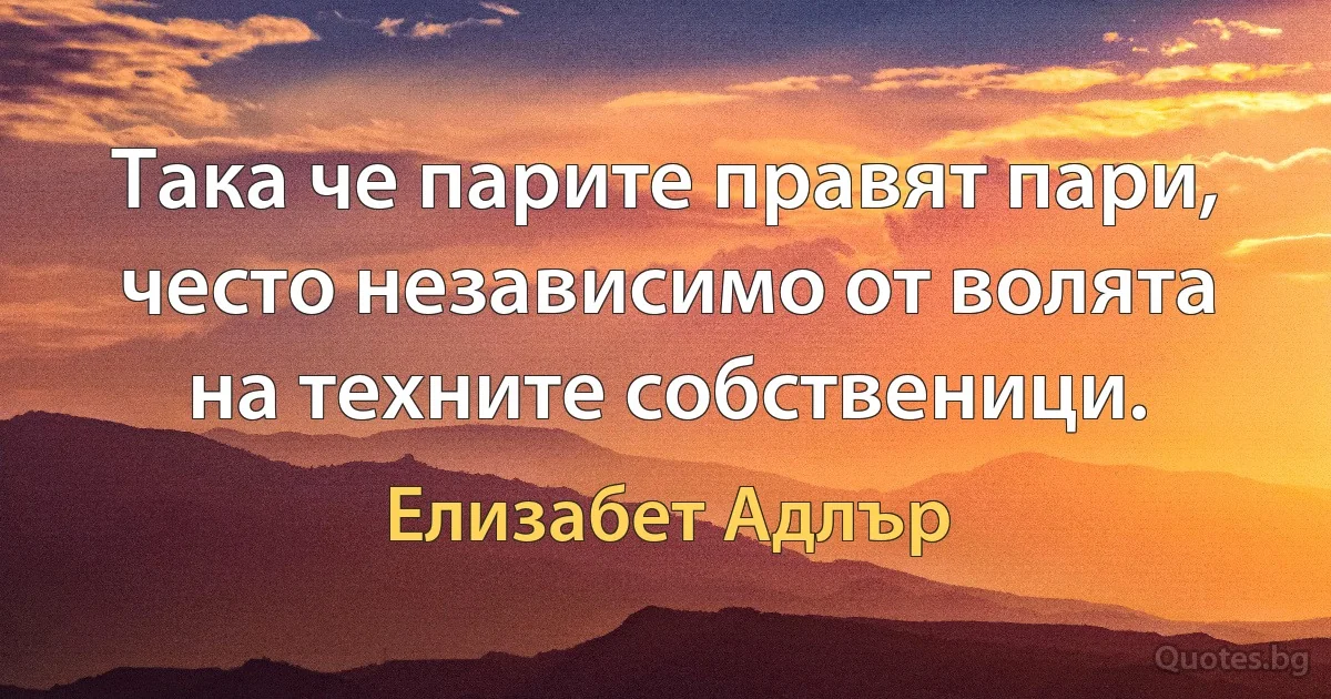 Така че парите правят пари, често независимо от волята на техните собственици. (Елизабет Адлър)