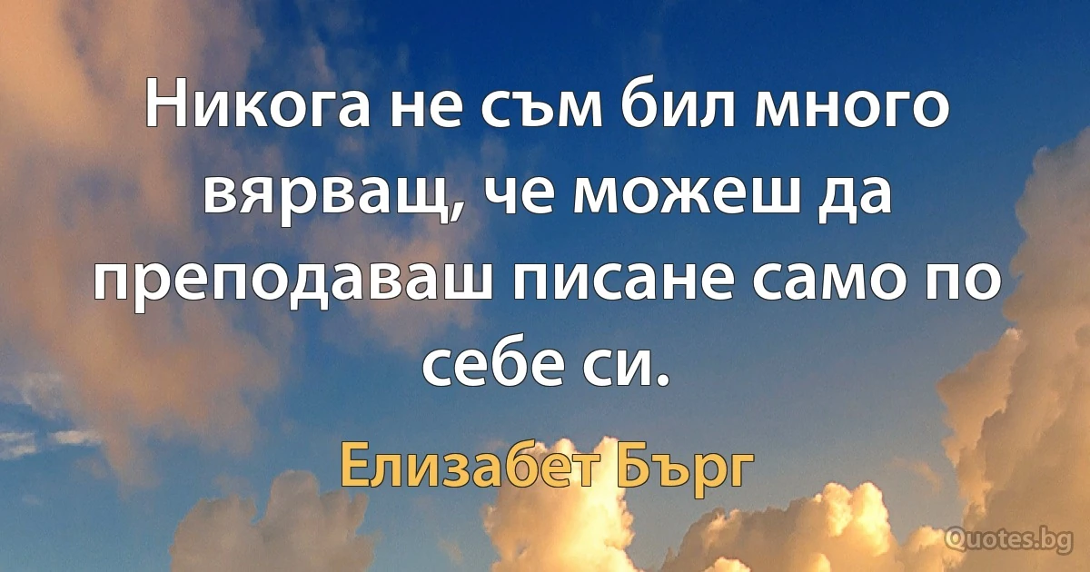 Никога не съм бил много вярващ, че можеш да преподаваш писане само по себе си. (Елизабет Бърг)