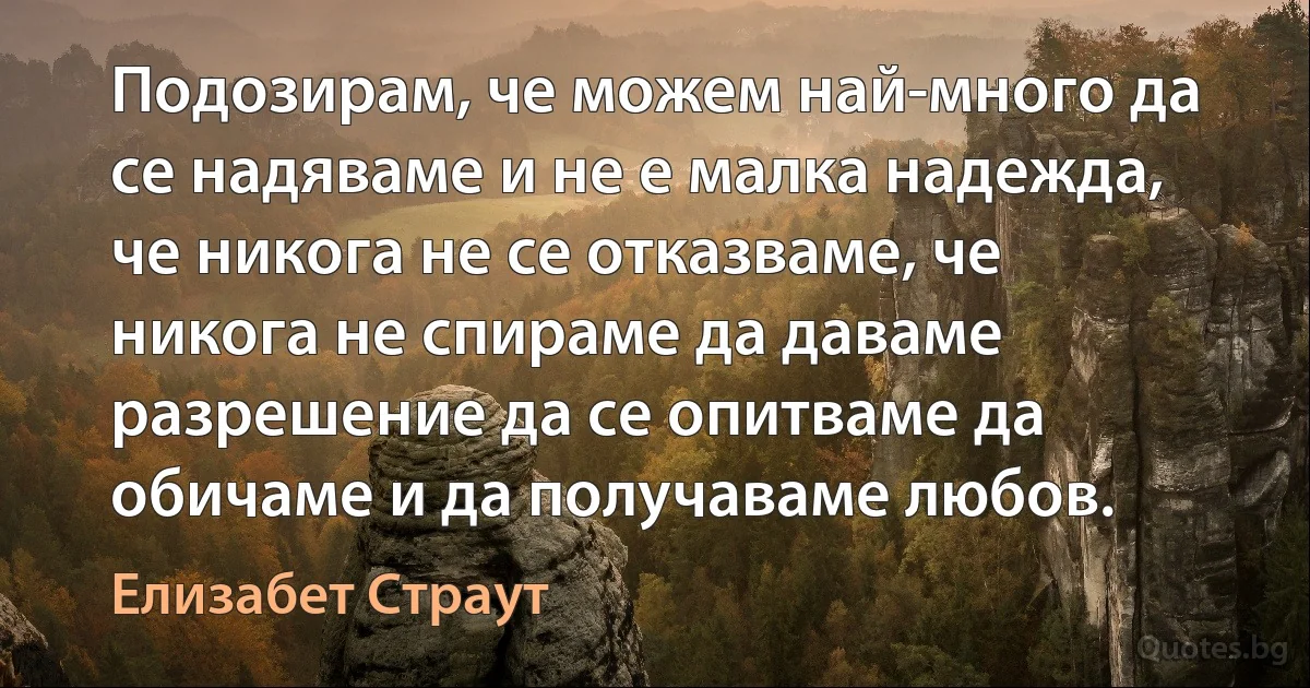 Подозирам, че можем най-много да се надяваме и не е малка надежда, че никога не се отказваме, че никога не спираме да даваме разрешение да се опитваме да обичаме и да получаваме любов. (Елизабет Страут)