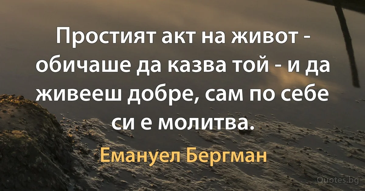 Простият акт на живот - обичаше да казва той - и да живееш добре, сам по себе си е молитва. (Емануел Бергман)