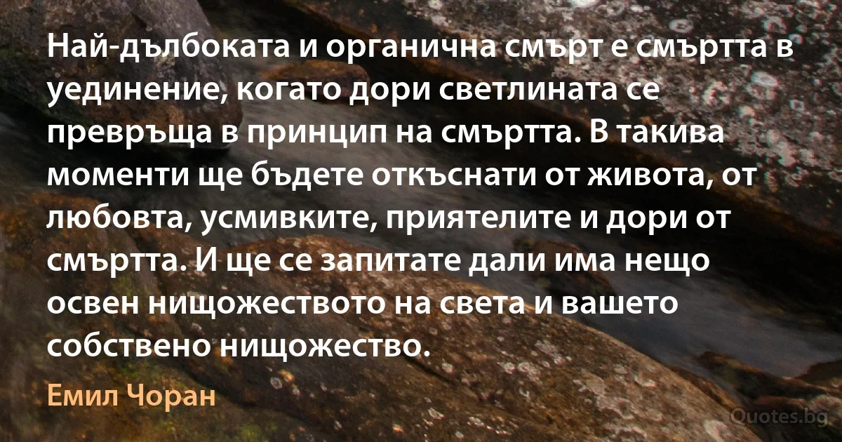 Най-дълбоката и органична смърт е смъртта в уединение, когато дори светлината се превръща в принцип на смъртта. В такива моменти ще бъдете откъснати от живота, от любовта, усмивките, приятелите и дори от смъртта. И ще се запитате дали има нещо освен нищожеството на света и вашето собствено нищожество. (Емил Чоран)