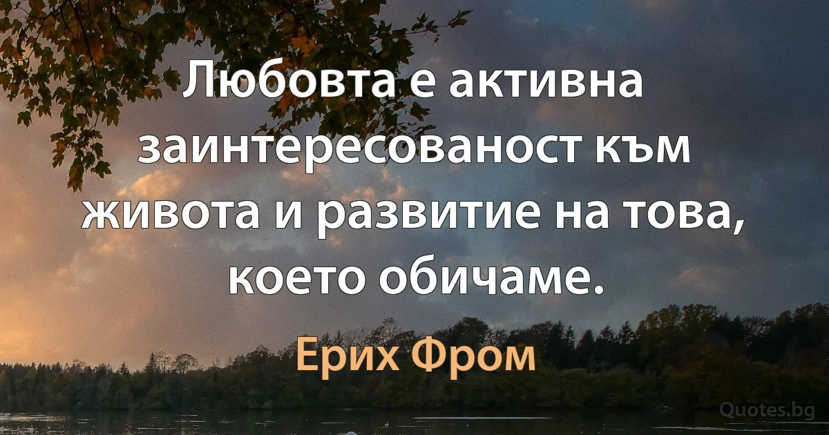 Любовта е активна заинтересованост към живота и развитие на това, което обичаме. (Ерих Фром)