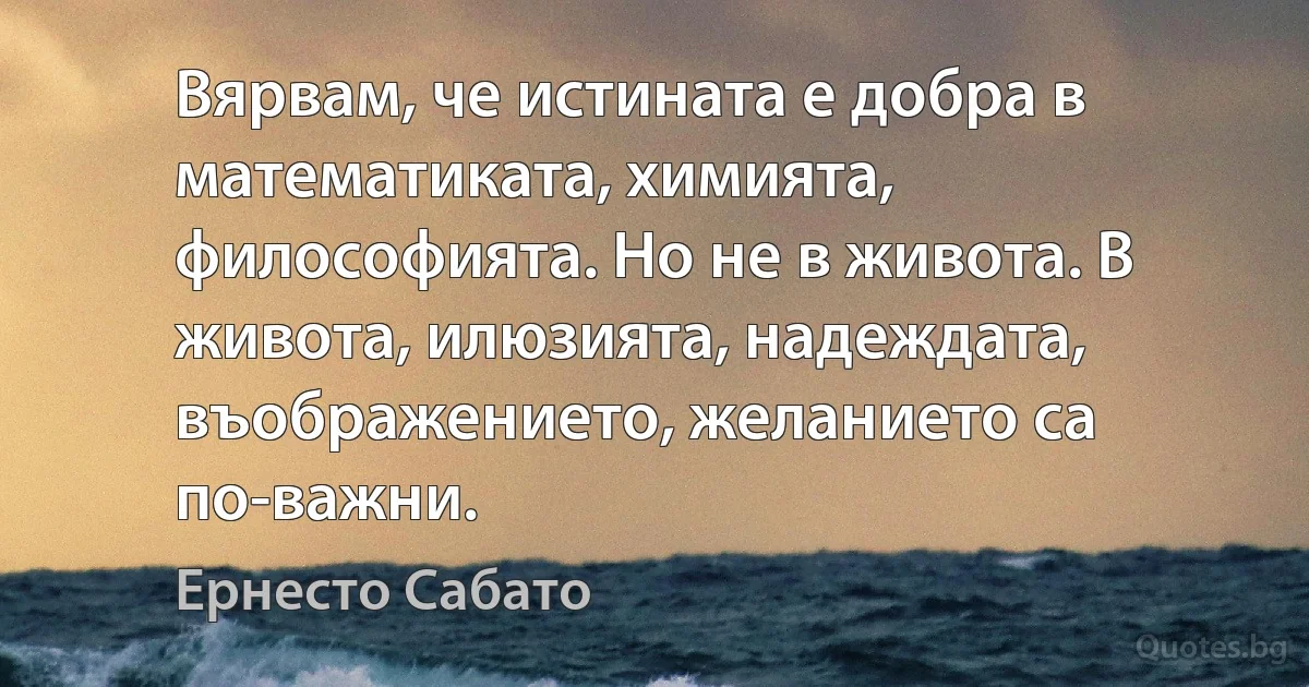 Вярвам, че истината е добра в математиката, химията, философията. Но не в живота. В живота, илюзията, надеждата, въображението, желанието са по-важни. (Ернесто Сабато)