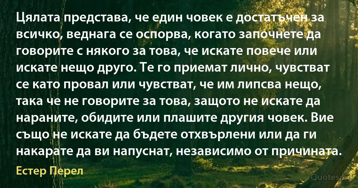 Цялата представа, че един човек е достатъчен за всичко, веднага се оспорва, когато започнете да говорите с някого за това, че искате повече или искате нещо друго. Те го приемат лично, чувстват се като провал или чувстват, че им липсва нещо, така че не говорите за това, защото не искате да нараните, обидите или плашите другия човек. Вие също не искате да бъдете отхвърлени или да ги накарате да ви напуснат, независимо от причината. (Естер Перел)