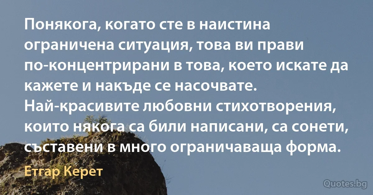 Понякога, когато сте в наистина ограничена ситуация, това ви прави по-концентрирани в това, което искате да кажете и накъде се насочвате. Най-красивите любовни стихотворения, които някога са били написани, са сонети, съставени в много ограничаваща форма. (Етгар Керет)