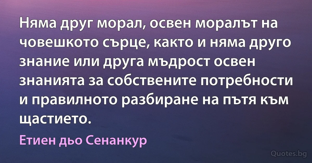 Няма друг морал, освен моралът на човешкото сърце, както и няма друго знание или друга мъдрост освен знанията за собствените потребности и правилното разбиране на пътя към щастието. (Етиен дьо Сенанкур)