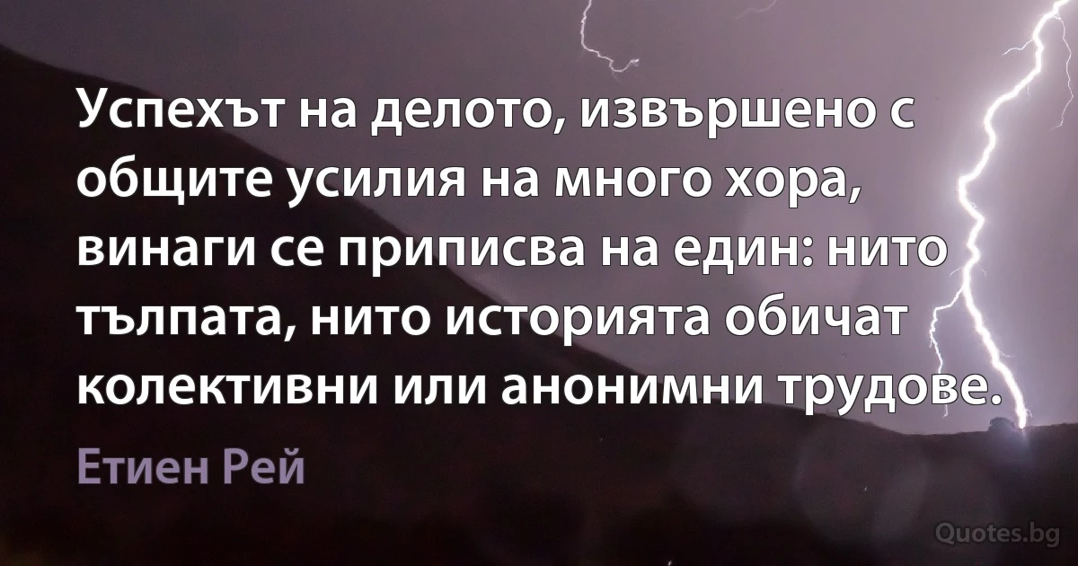 Успехът на делото, извършено с общите усилия на много хора, винаги се приписва на един: нито тълпата, нито историята обичат колективни или анонимни трудове. (Етиен Рей)