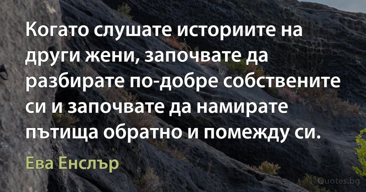 Когато слушате историите на други жени, започвате да разбирате по-добре собствените си и започвате да намирате пътища обратно и помежду си. (Ева Енслър)