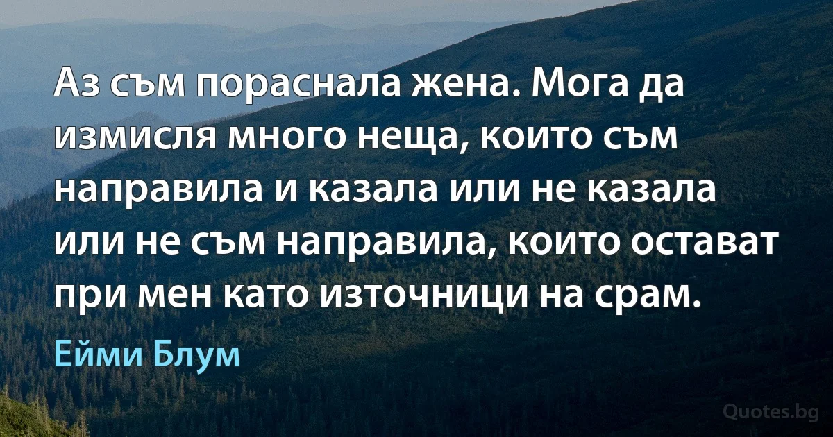 Аз съм пораснала жена. Мога да измисля много неща, които съм направила и казала или не казала или не съм направила, които остават при мен като източници на срам. (Ейми Блум)