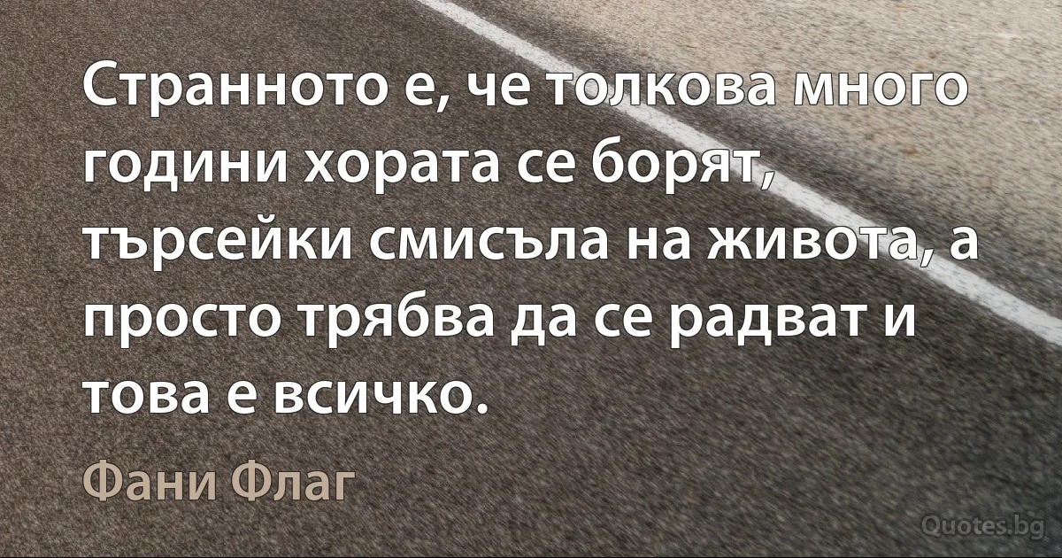 Странното е, че толкова много години хората се борят, търсейки смисъла на живота, а просто трябва да се радват и това е всичко. (Фани Флаг)