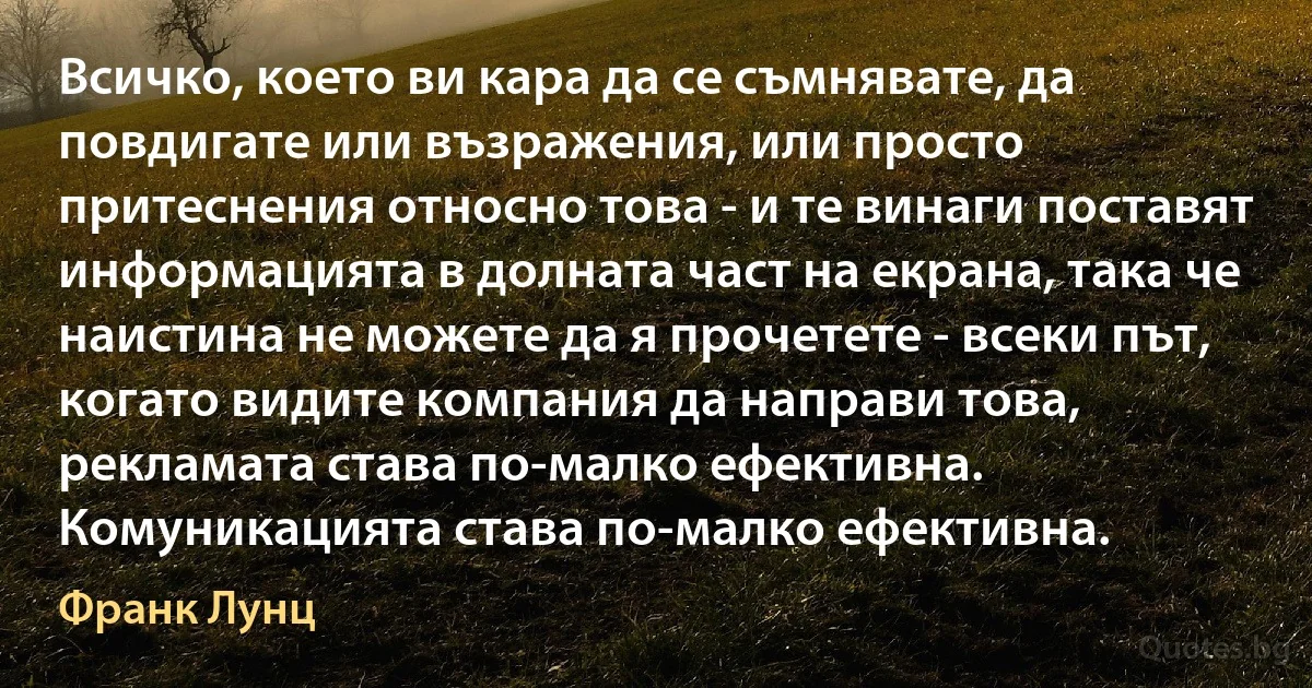 Всичко, което ви кара да се съмнявате, да повдигате или възражения, или просто притеснения относно това - и те винаги поставят информацията в долната част на екрана, така че наистина не можете да я прочетете - всеки път, когато видите компания да направи това, рекламата става по-малко ефективна. Комуникацията става по-малко ефективна. (Франк Лунц)