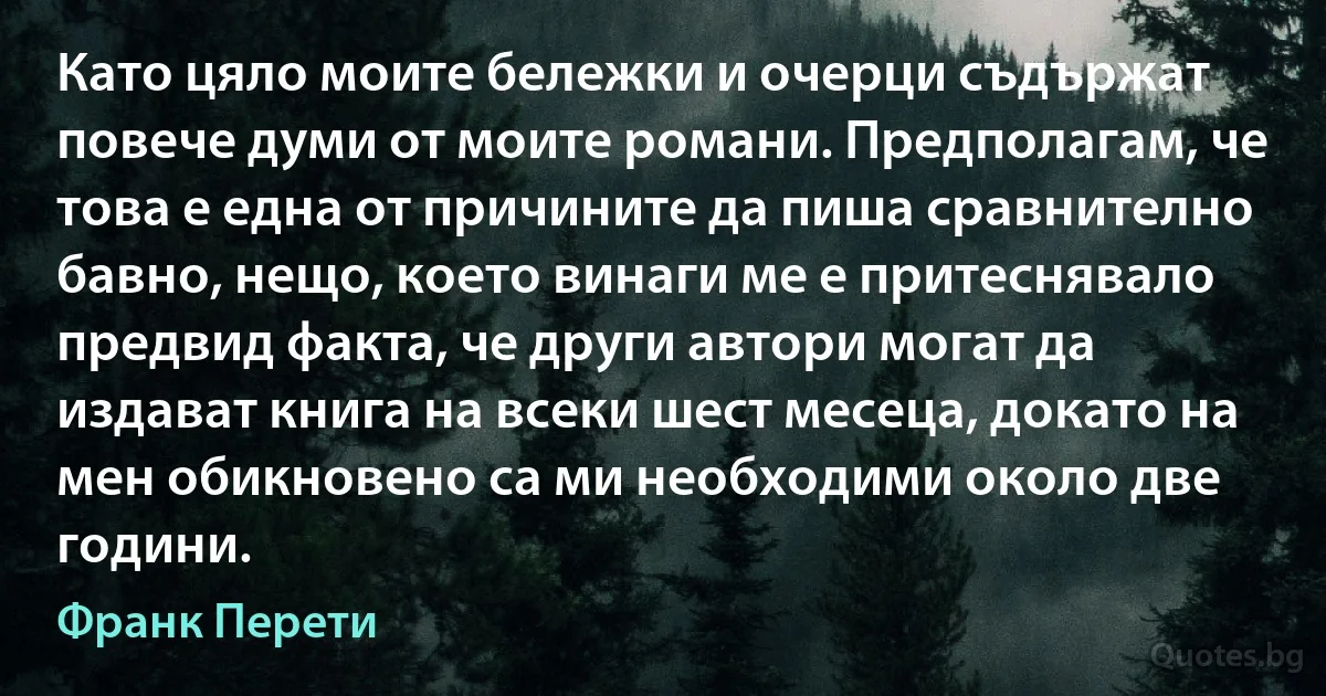 Като цяло моите бележки и очерци съдържат повече думи от моите романи. Предполагам, че това е една от причините да пиша сравнително бавно, нещо, което винаги ме е притеснявало предвид факта, че други автори могат да издават книга на всеки шест месеца, докато на мен обикновено са ми необходими около две години. (Франк Перети)