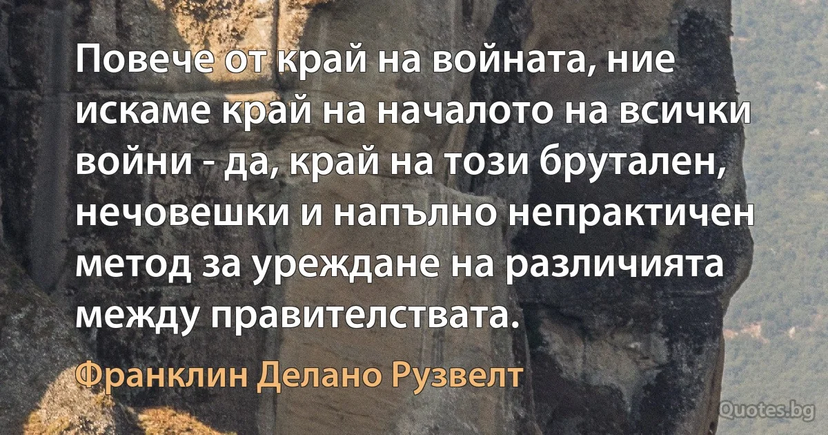 Повече от край на войната, ние искаме край на началото на всички войни - да, край на този брутален, нечовешки и напълно непрактичен метод за уреждане на различията между правителствата. (Франклин Делано Рузвелт)